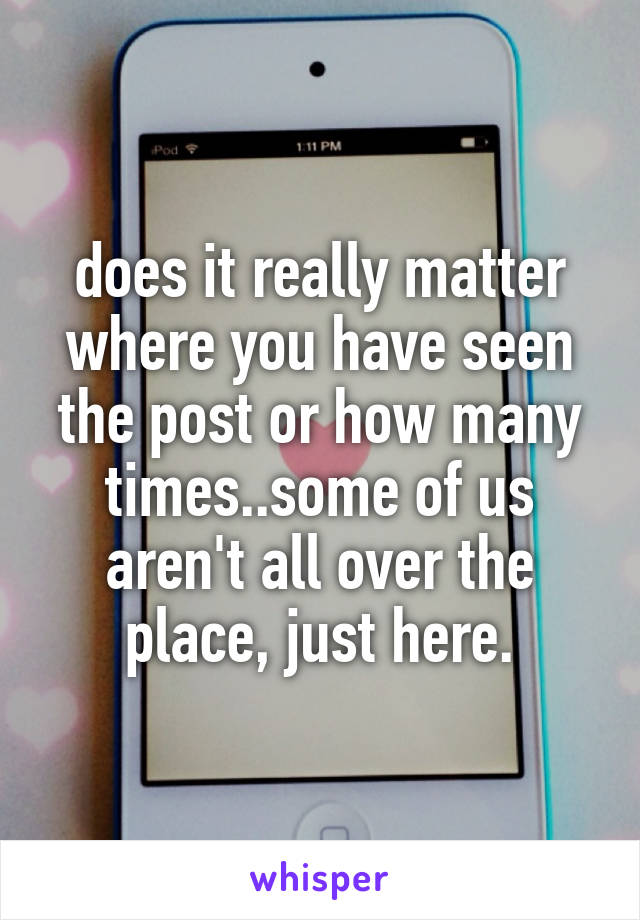 does it really matter where you have seen the post or how many times..some of us aren't all over the place, just here.