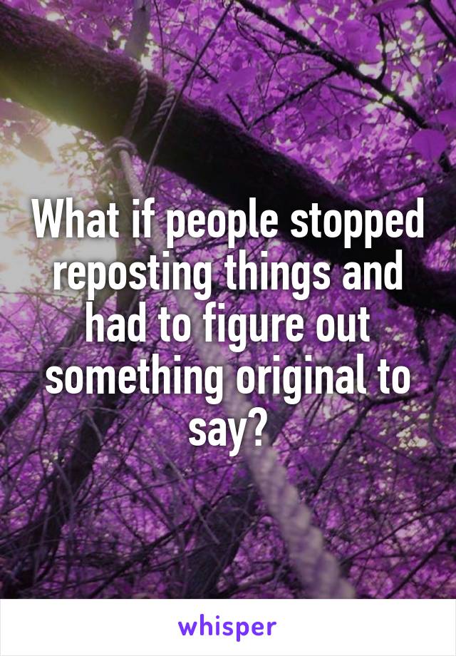 What if people stopped reposting things and had to figure out something original to say?