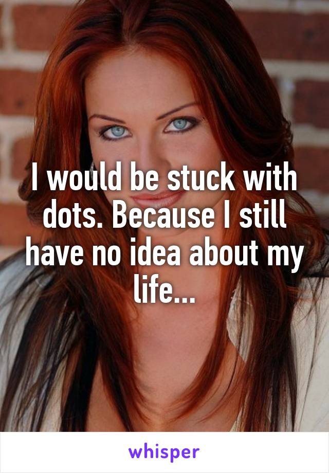 I would be stuck with dots. Because I still have no idea about my life...