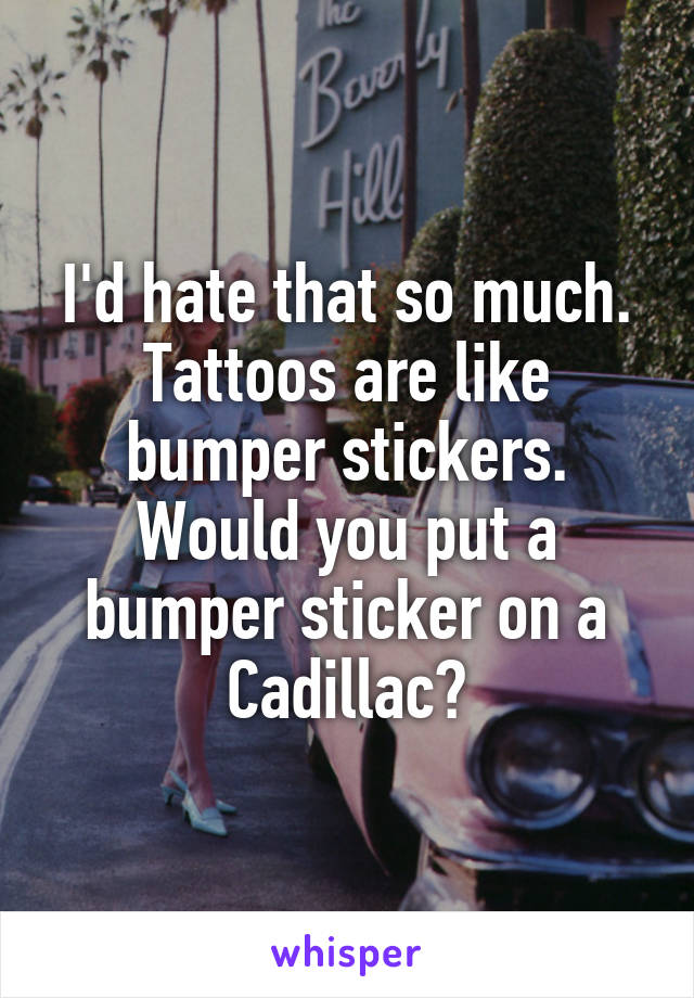 I'd hate that so much. Tattoos are like bumper stickers. Would you put a bumper sticker on a Cadillac?