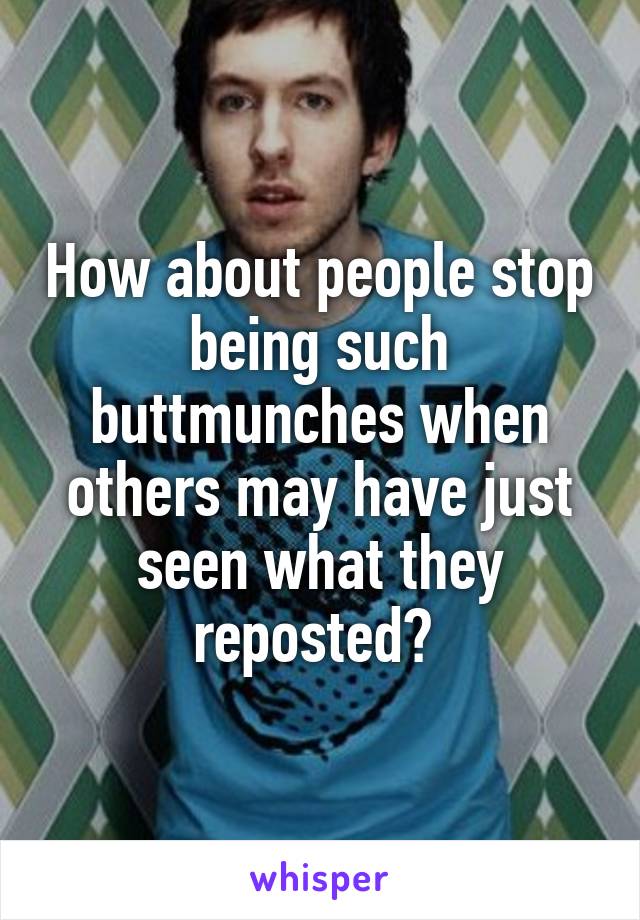 How about people stop being such buttmunches when others may have just seen what they reposted? 