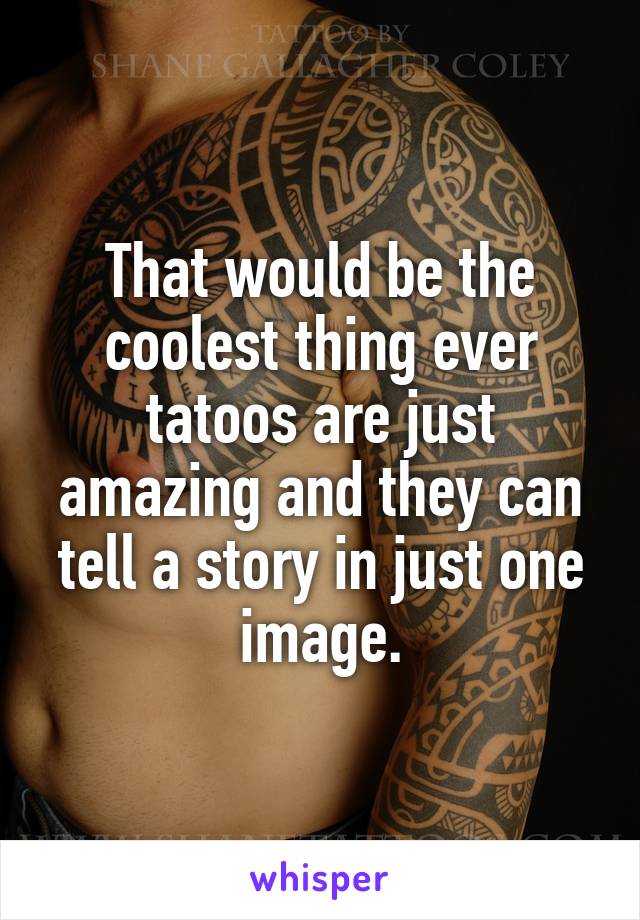 That would be the coolest thing ever tatoos are just amazing and they can tell a story in just one image.