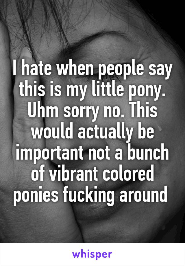 I hate when people say this is my little pony. Uhm sorry no. This would actually be important not a bunch of vibrant colored ponies fucking around 