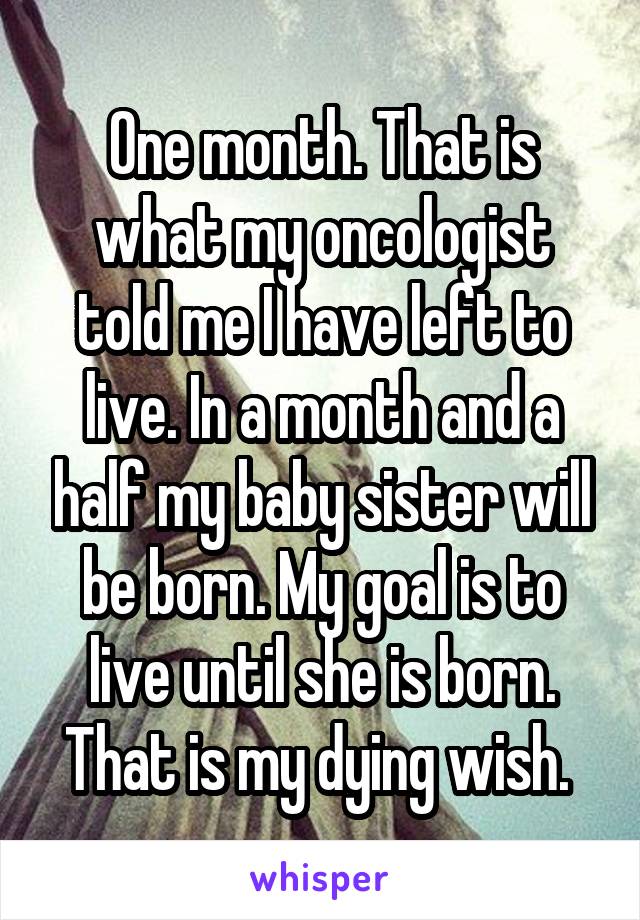 One month. That is what my oncologist told me I have left to live. In a month and a half my baby sister will be born. My goal is to live until she is born. That is my dying wish. 