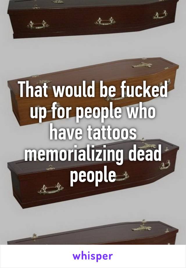 That would be fucked up for people who have tattoos memorializing dead people