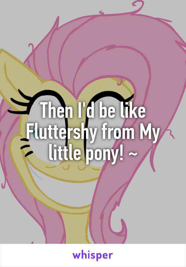 Then I'd be like Fluttershy from My little pony! ~