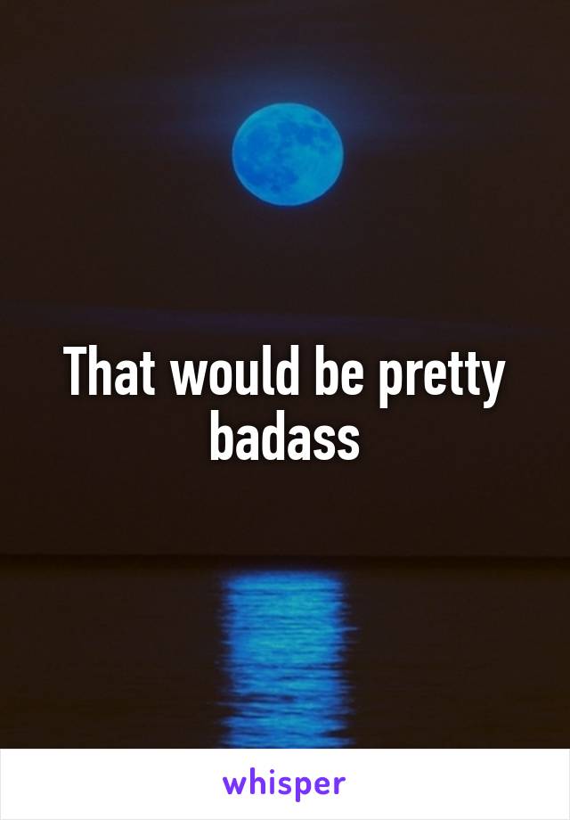 That would be pretty badass