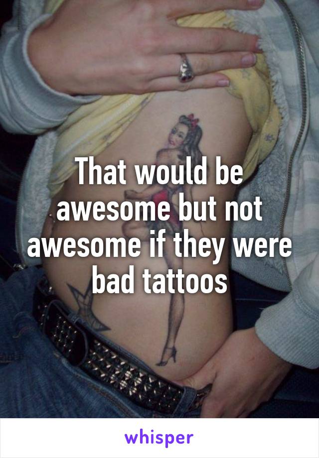 That would be awesome but not awesome if they were bad tattoos