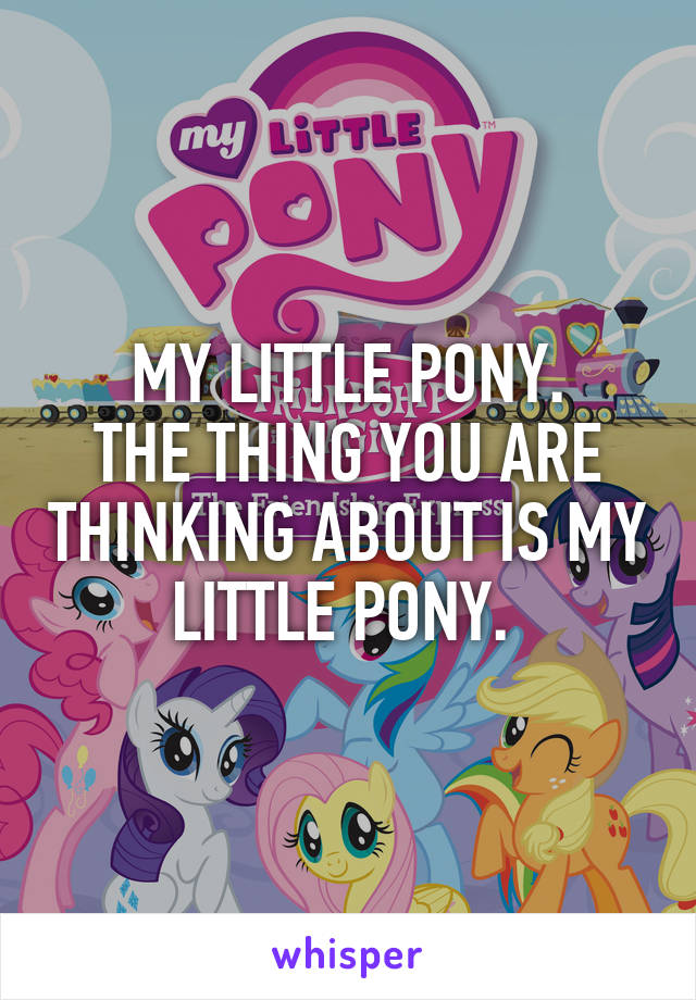 MY LITTLE PONY.
THE THING YOU ARE THINKING ABOUT IS MY LITTLE PONY. 