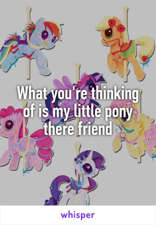 What you're thinking of is my little pony there friend