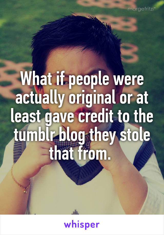 What if people were actually original or at least gave credit to the tumblr blog they stole that from. 