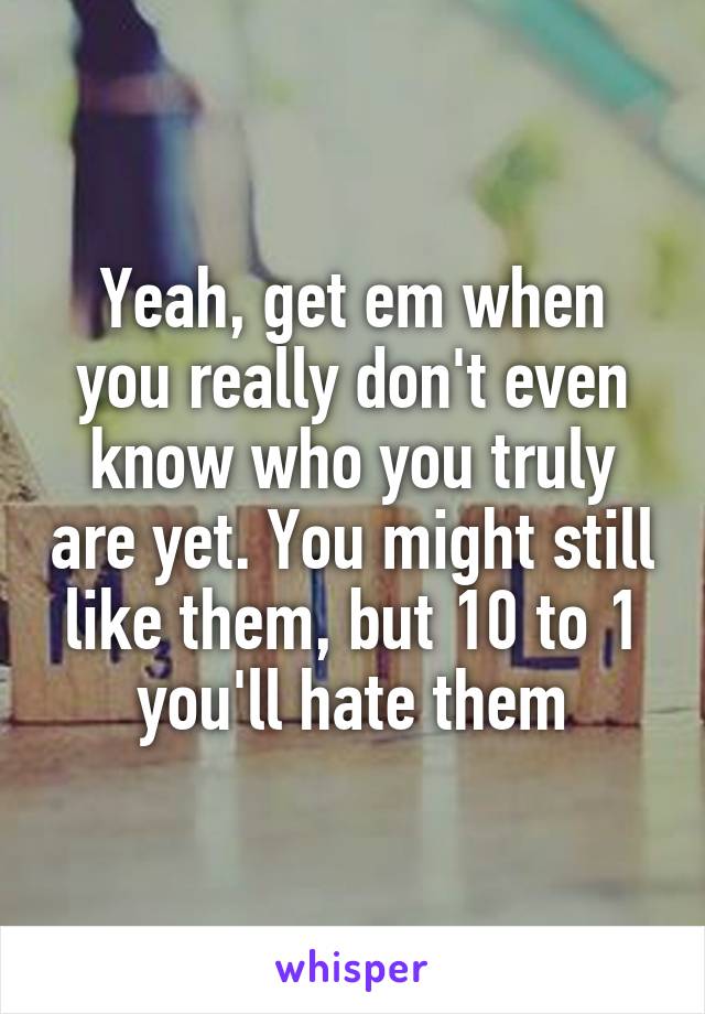 Yeah, get em when you really don't even know who you truly are yet. You might still like them, but 10 to 1 you'll hate them