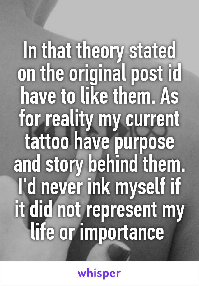 In that theory stated on the original post id have to like them. As for reality my current tattoo have purpose and story behind them. I'd never ink myself if it did not represent my life or importance 