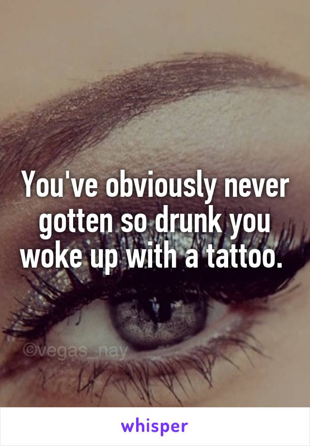 You've obviously never gotten so drunk you woke up with a tattoo. 