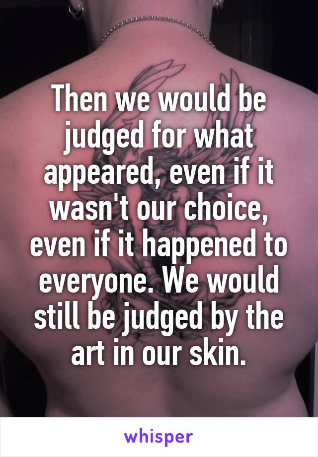 Then we would be judged for what appeared, even if it wasn't our choice, even if it happened to everyone. We would still be judged by the art in our skin.