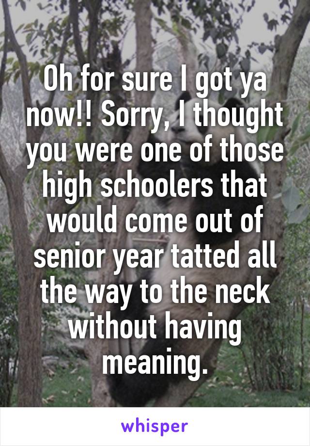 Oh for sure I got ya now!! Sorry, I thought you were one of those high schoolers that would come out of senior year tatted all the way to the neck without having meaning.