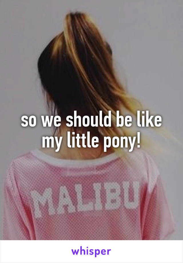 so we should be like my little pony!