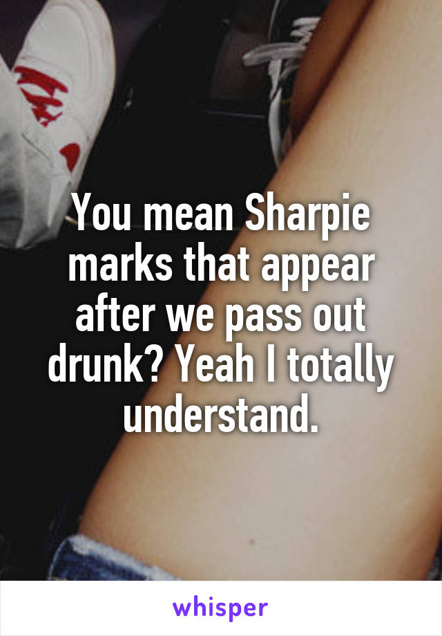 You mean Sharpie marks that appear after we pass out drunk? Yeah I totally understand.