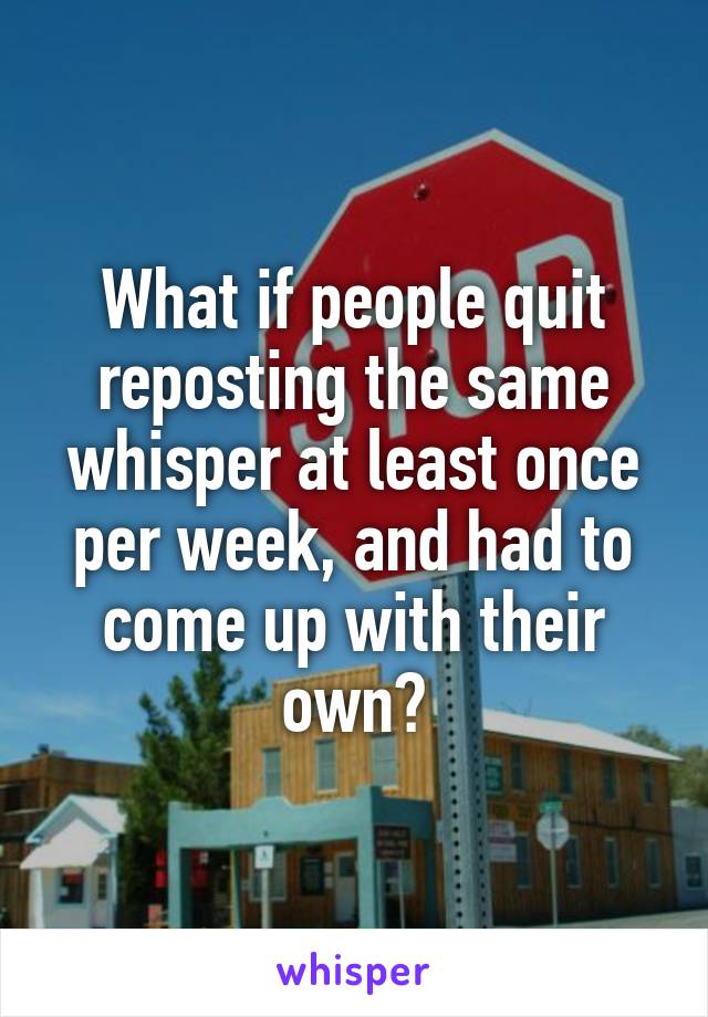 What if people quit reposting the same whisper at least once per week, and had to come up with their own?