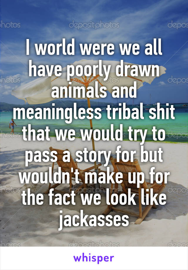 I world were we all have poorly drawn animals and meaningless tribal shit that we would try to pass a story for but wouldn't make up for the fact we look like jackasses