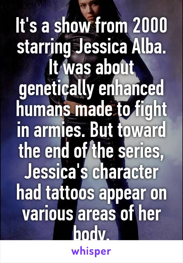 It's a show from 2000 starring Jessica Alba. It was about genetically enhanced humans made to fight in armies. But toward the end of the series, Jessica's character had tattoos appear on various areas of her body.