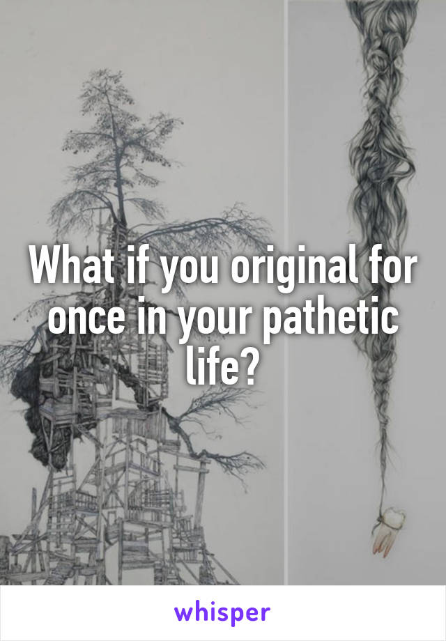 What if you original for once in your pathetic life?