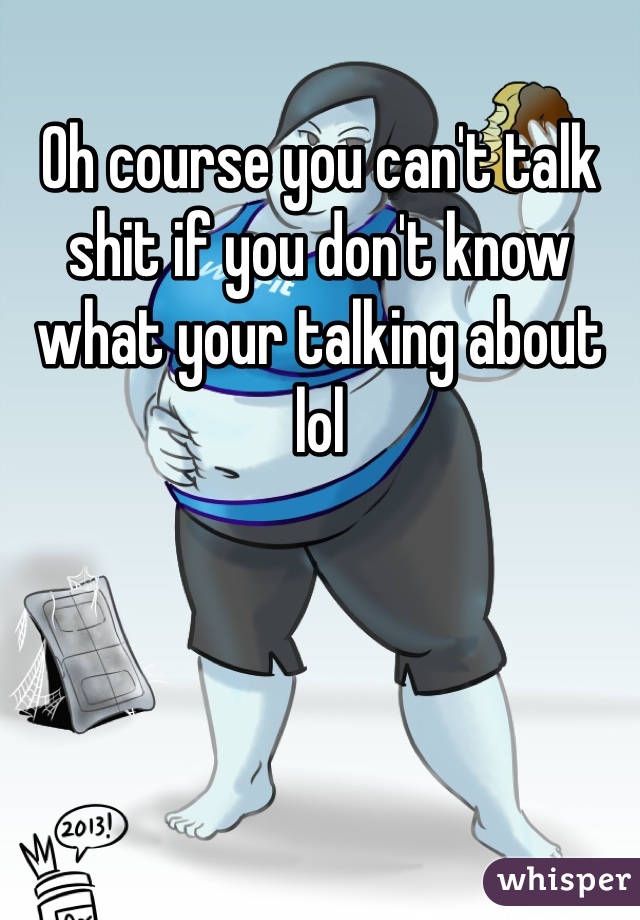 Oh course you can't talk shit if you don't know what your talking about lol