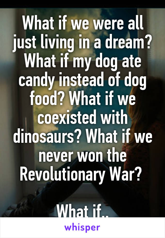 What if we were all just living in a dream? What if my dog ate candy instead of dog food? What if we coexisted with dinosaurs? What if we never won the Revolutionary War? 

What if..