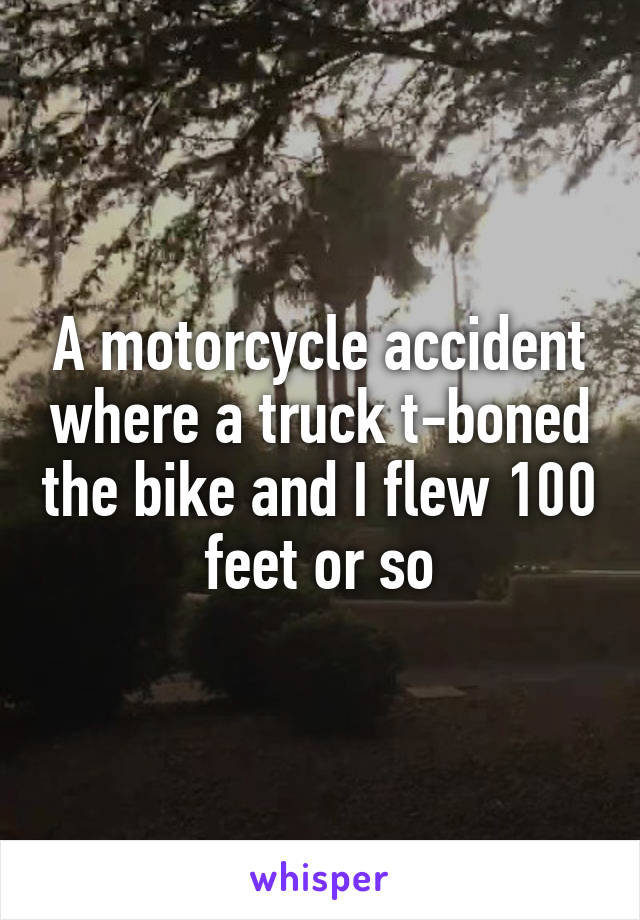 A motorcycle accident where a truck t-boned the bike and I flew 100 feet or so