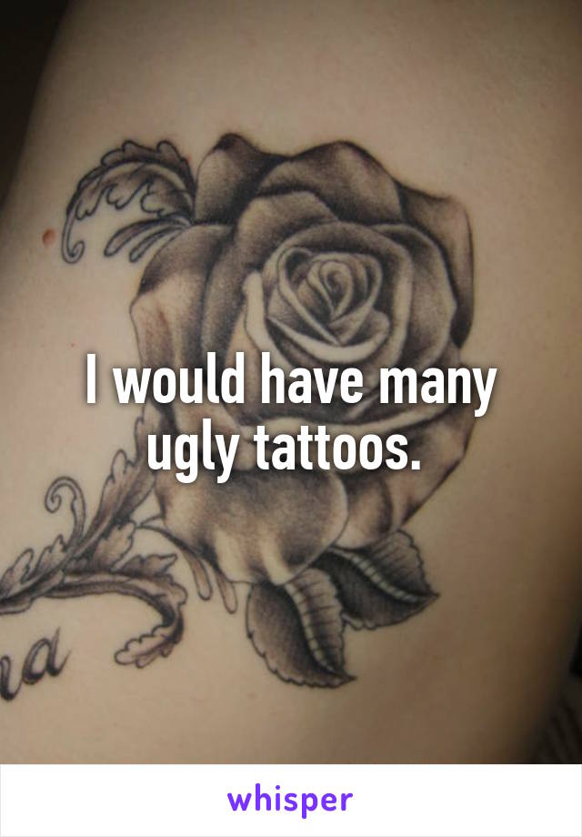 I would have many ugly tattoos. 