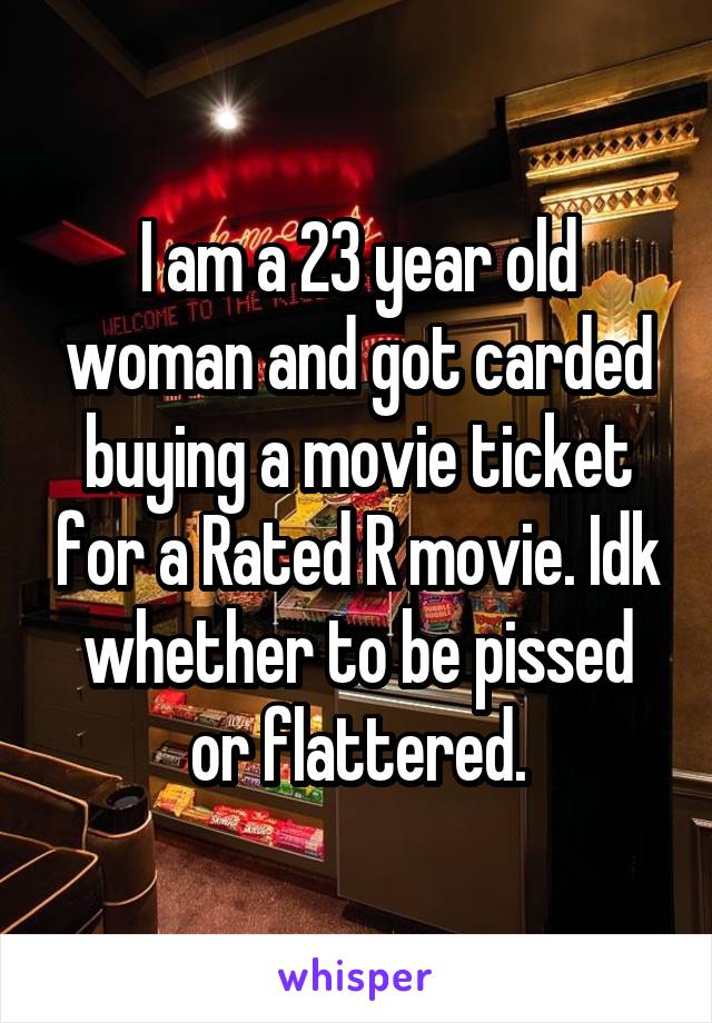 I am a 23 year old woman and got carded buying a movie ticket for a Rated R movie. Idk whether to be pissed or flattered.