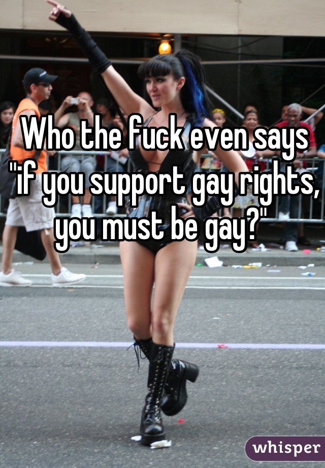 Who the fuck even says "if you support gay rights, you must be gay?" 