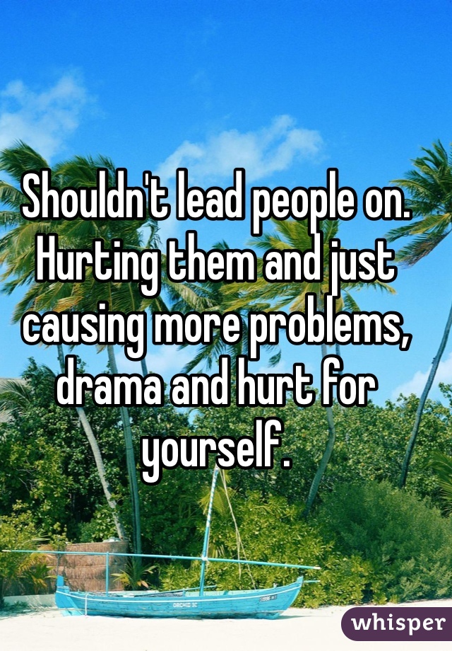 Shouldn't lead people on. Hurting them and just causing more problems, drama and hurt for yourself. 