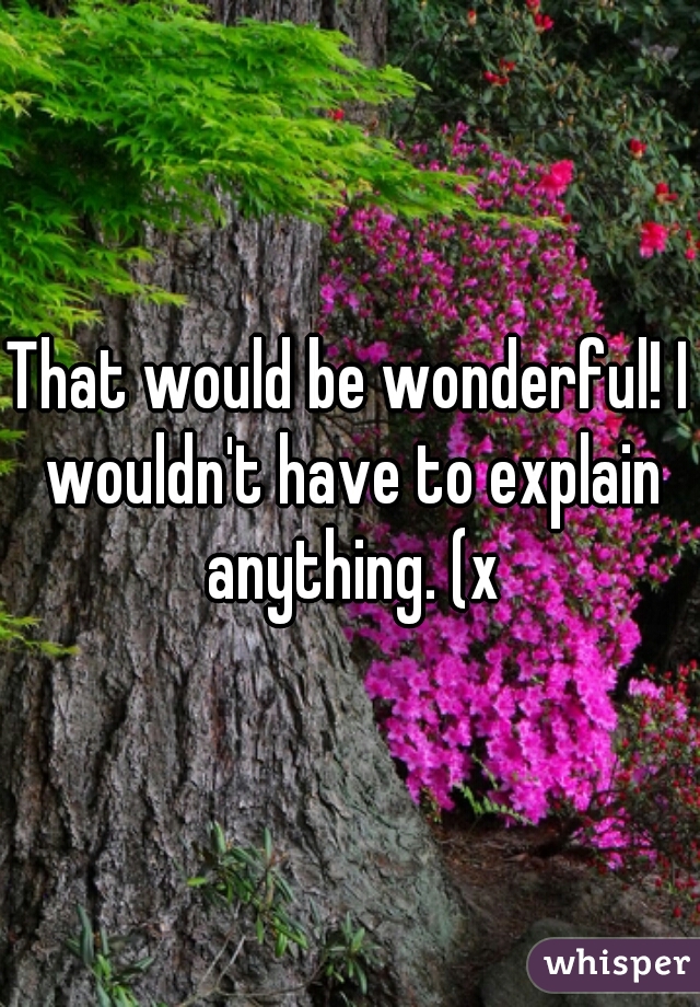 That would be wonderful! I wouldn't have to explain anything. (x