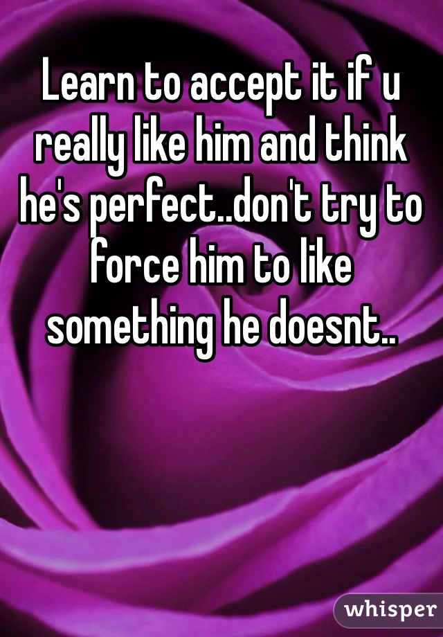 Learn to accept it if u really like him and think he's perfect..don't try to force him to like something he doesnt..