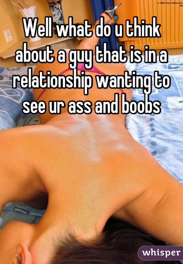 Well what do u think about a guy that is in a relationship wanting to see ur ass and boobs