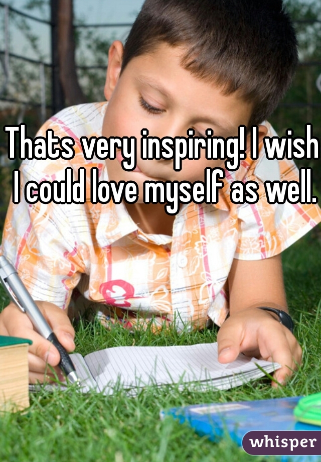 Thats very inspiring! I wish I could love myself as well.