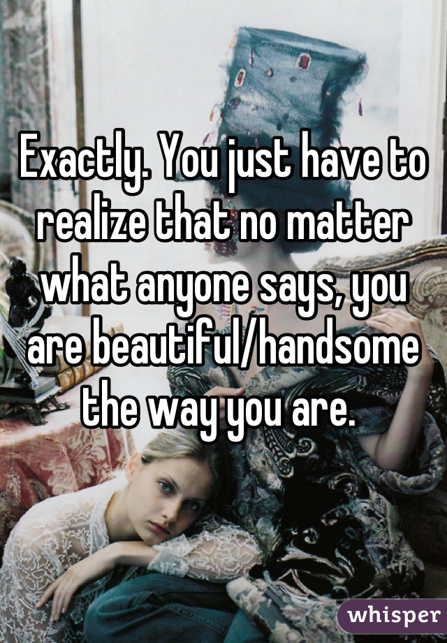 Exactly. You just have to realize that no matter what anyone says, you are beautiful/handsome the way you are. 