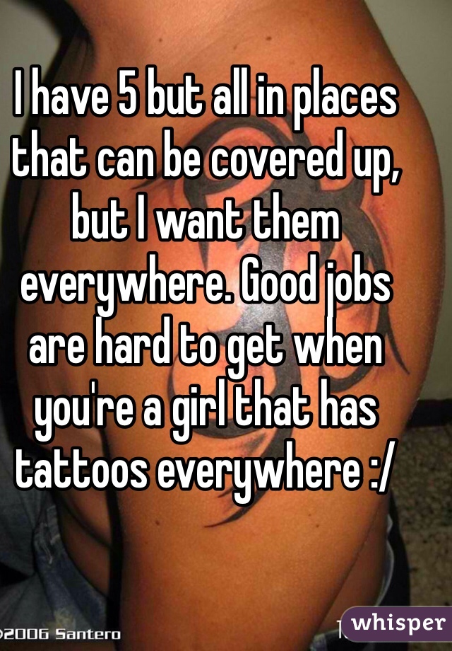 I have 5 but all in places that can be covered up, but I want them everywhere. Good jobs are hard to get when you're a girl that has tattoos everywhere :/