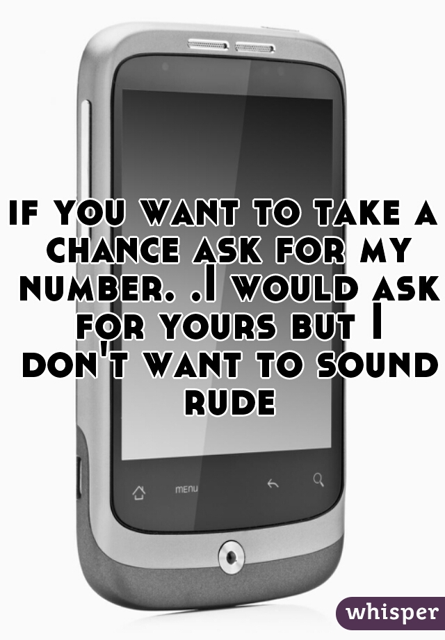 if you want to take a chance ask for my number. .I would ask for yours but I don't want to sound rude