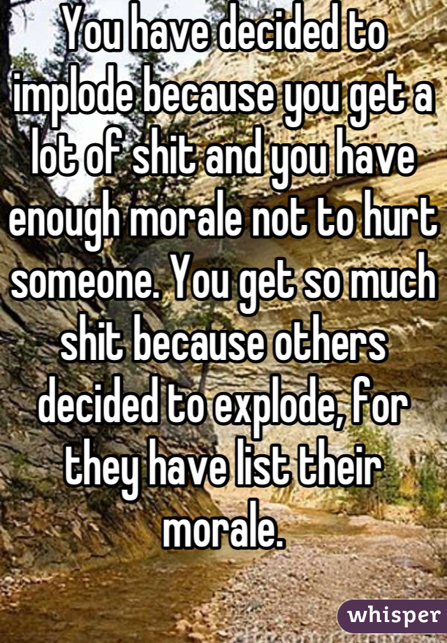 You have decided to implode because you get a lot of shit and you have enough morale not to hurt someone. You get so much shit because others decided to explode, for they have list their morale.