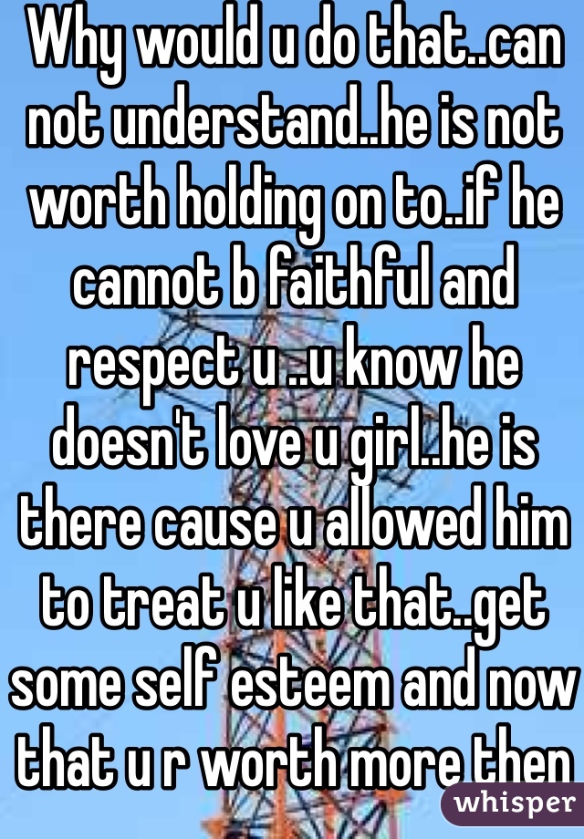 Why would u do that..can not understand..he is not worth holding on to..if he cannot b faithful and respect u ..u know he doesn't love u girl..he is there cause u allowed him to treat u like that..get some self esteem and now that u r worth more then that..go out and find real love