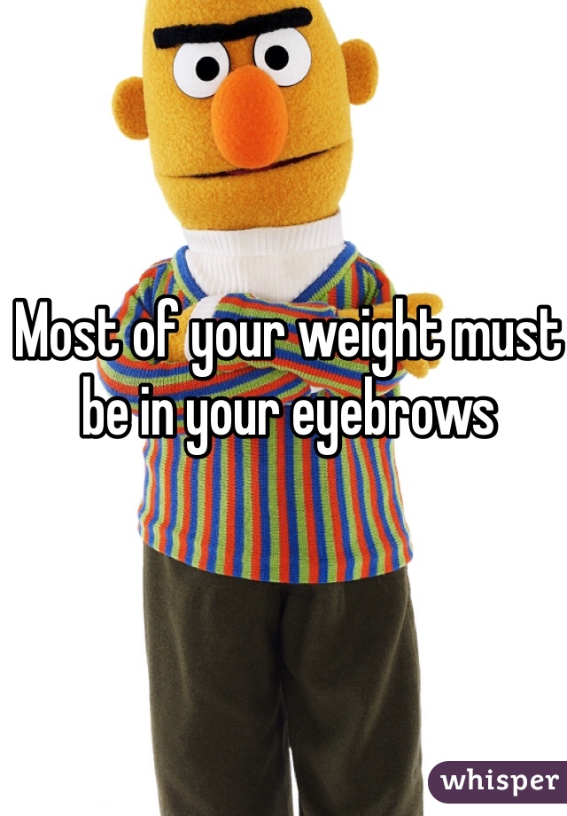 Most of your weight must be in your eyebrows 