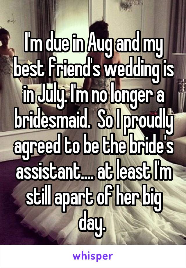 I'm due in Aug and my best friend's wedding is in July. I'm no longer a bridesmaid.  So I proudly agreed to be the bride's assistant.... at least I'm still apart of her big day. 