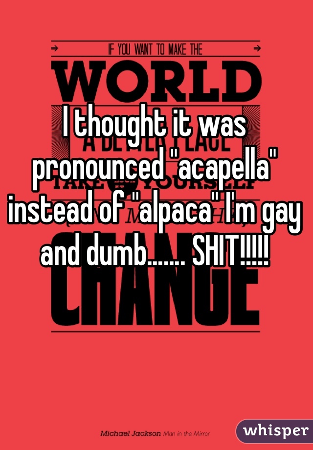 I thought it was pronounced "acapella" instead of "alpaca" I'm gay and dumb....... SHIT!!!!!