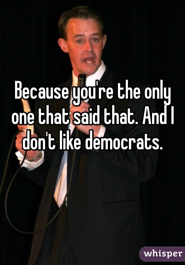 Because you're the only one that said that. And I don't like democrats.