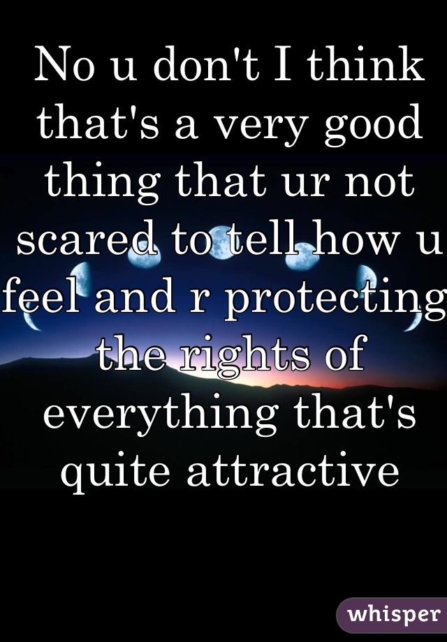 No u don't I think that's a very good thing that ur not scared to tell how u feel and r protecting the rights of everything that's quite attractive 