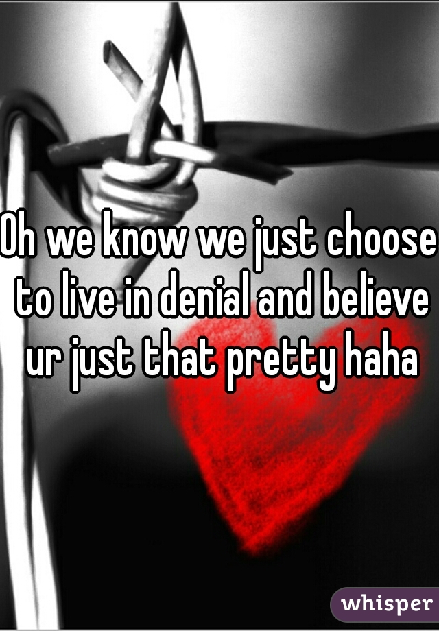 Oh we know we just choose to live in denial and believe ur just that pretty haha