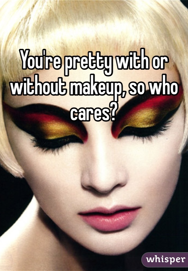 You're pretty with or without makeup, so who cares?