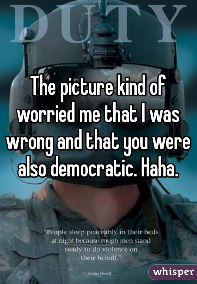 The picture kind of worried me that I was wrong and that you were also democratic. Haha.